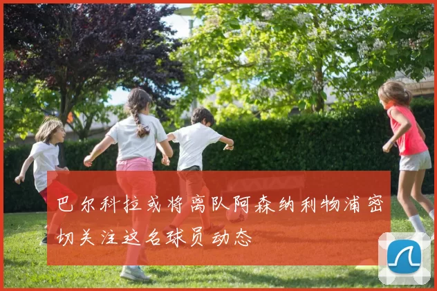 巴尔科拉或将离队阿森纳利物浦密切关注这名球员动态